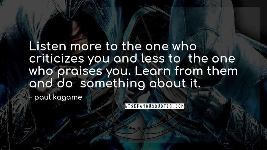 Paul Kagame Quotes: Listen more to the one who criticizes you and less to the one who praises you. Learn from them and do something about it.