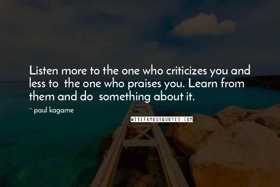Paul Kagame Quotes: Listen more to the one who criticizes you and less to the one who praises you. Learn from them and do something about it.