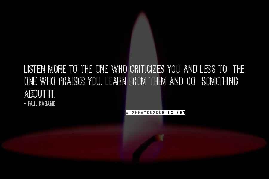 Paul Kagame Quotes: Listen more to the one who criticizes you and less to the one who praises you. Learn from them and do something about it.