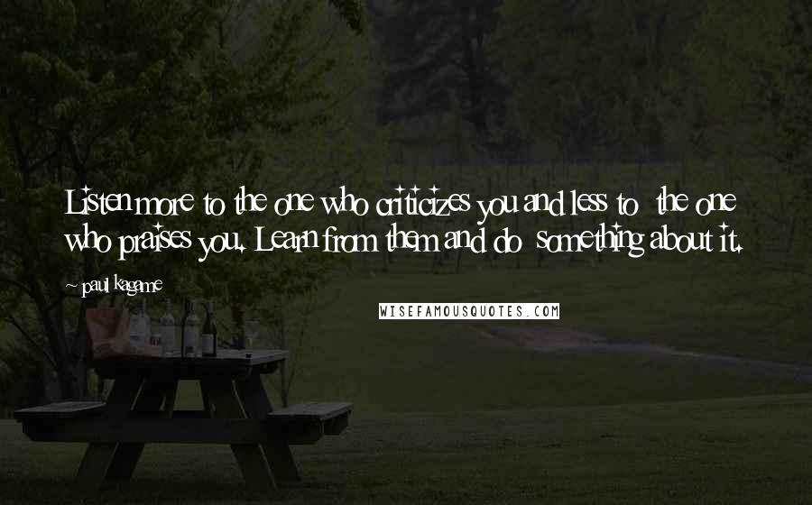 Paul Kagame Quotes: Listen more to the one who criticizes you and less to the one who praises you. Learn from them and do something about it.