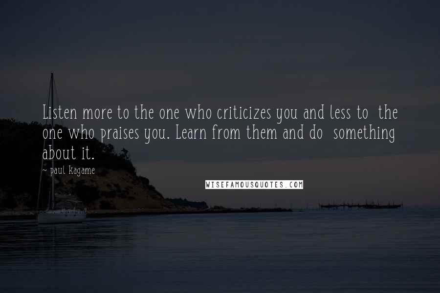 Paul Kagame Quotes: Listen more to the one who criticizes you and less to the one who praises you. Learn from them and do something about it.