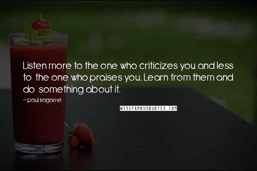 Paul Kagame Quotes: Listen more to the one who criticizes you and less to the one who praises you. Learn from them and do something about it.