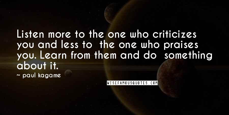 Paul Kagame Quotes: Listen more to the one who criticizes you and less to the one who praises you. Learn from them and do something about it.