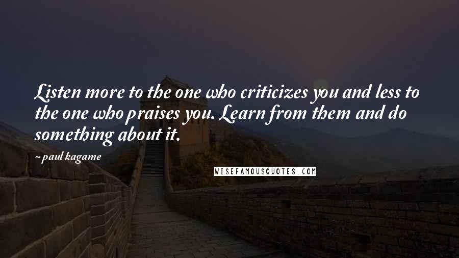 Paul Kagame Quotes: Listen more to the one who criticizes you and less to the one who praises you. Learn from them and do something about it.