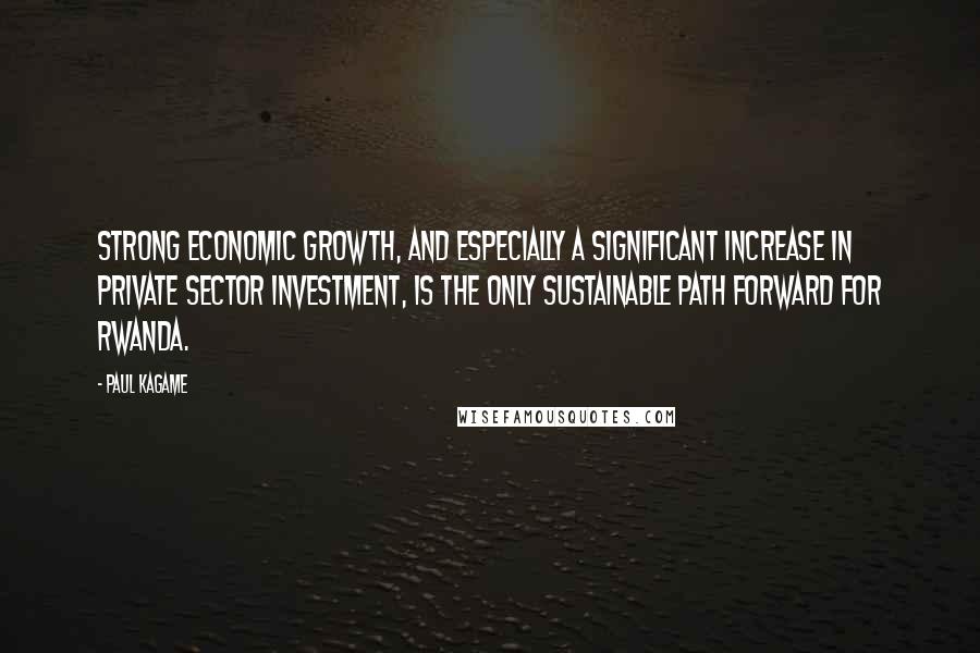 Paul Kagame Quotes: Strong economic growth, and especially a significant increase in private sector investment, is the only sustainable path forward for Rwanda.