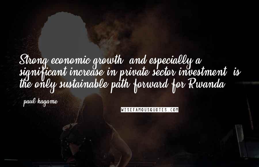 Paul Kagame Quotes: Strong economic growth, and especially a significant increase in private sector investment, is the only sustainable path forward for Rwanda.