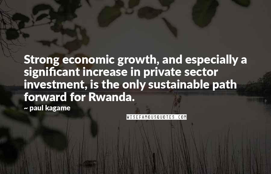 Paul Kagame Quotes: Strong economic growth, and especially a significant increase in private sector investment, is the only sustainable path forward for Rwanda.