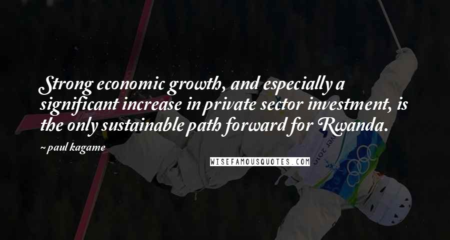 Paul Kagame Quotes: Strong economic growth, and especially a significant increase in private sector investment, is the only sustainable path forward for Rwanda.