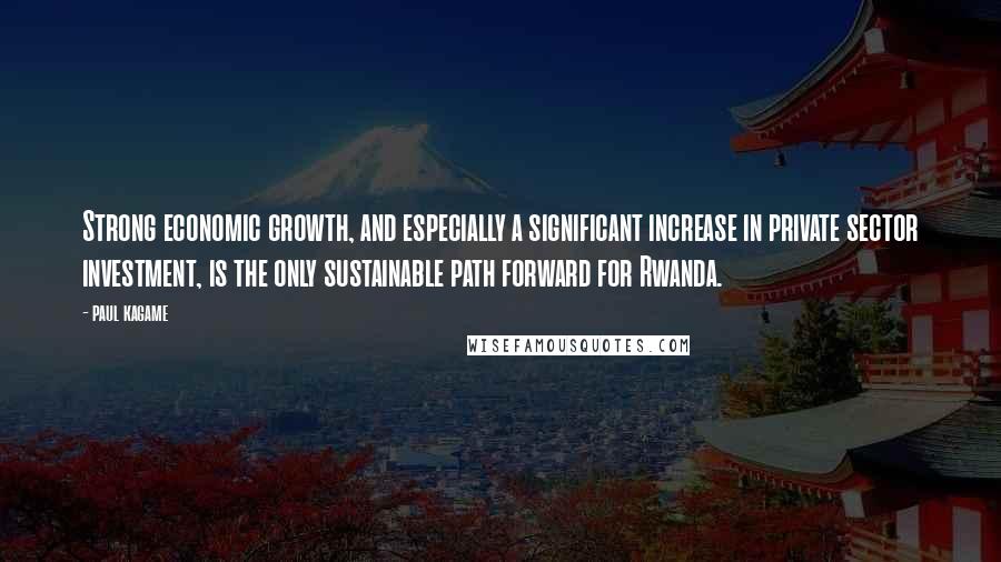 Paul Kagame Quotes: Strong economic growth, and especially a significant increase in private sector investment, is the only sustainable path forward for Rwanda.