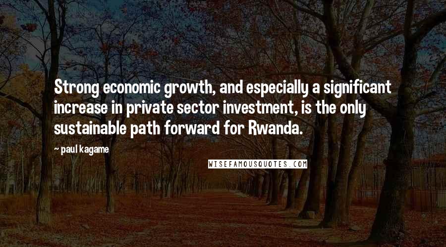 Paul Kagame Quotes: Strong economic growth, and especially a significant increase in private sector investment, is the only sustainable path forward for Rwanda.