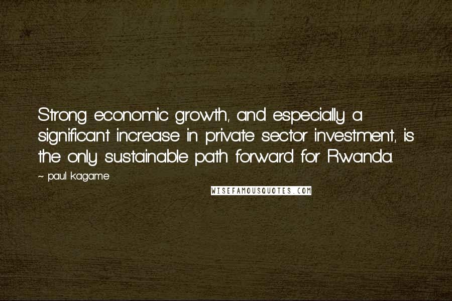 Paul Kagame Quotes: Strong economic growth, and especially a significant increase in private sector investment, is the only sustainable path forward for Rwanda.