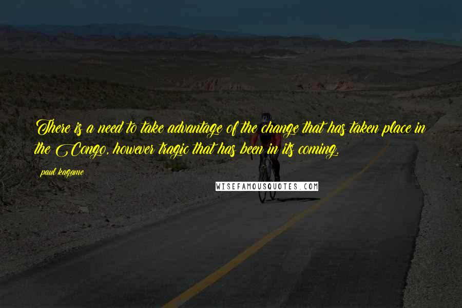 Paul Kagame Quotes: There is a need to take advantage of the change that has taken place in the Congo, however tragic that has been in its coming.