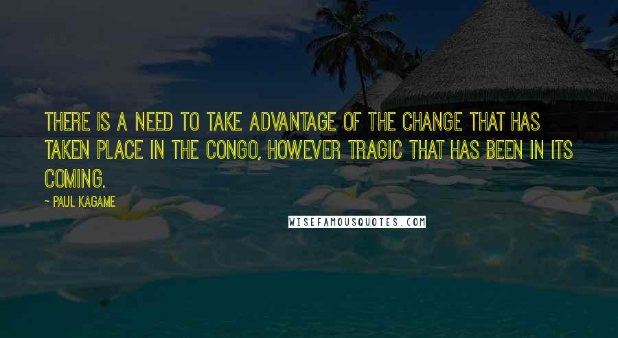 Paul Kagame Quotes: There is a need to take advantage of the change that has taken place in the Congo, however tragic that has been in its coming.