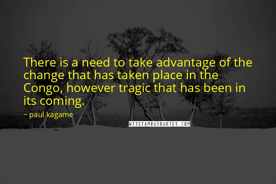 Paul Kagame Quotes: There is a need to take advantage of the change that has taken place in the Congo, however tragic that has been in its coming.