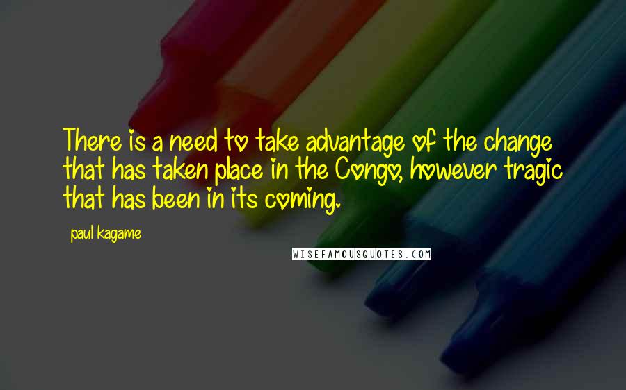 Paul Kagame Quotes: There is a need to take advantage of the change that has taken place in the Congo, however tragic that has been in its coming.