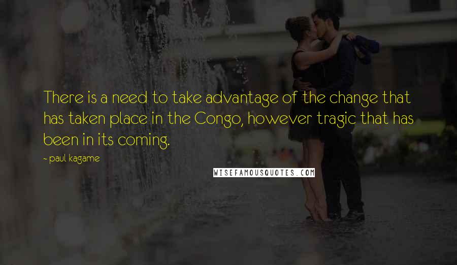 Paul Kagame Quotes: There is a need to take advantage of the change that has taken place in the Congo, however tragic that has been in its coming.