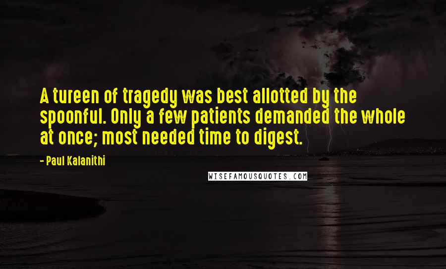 Paul Kalanithi Quotes: A tureen of tragedy was best allotted by the spoonful. Only a few patients demanded the whole at once; most needed time to digest.