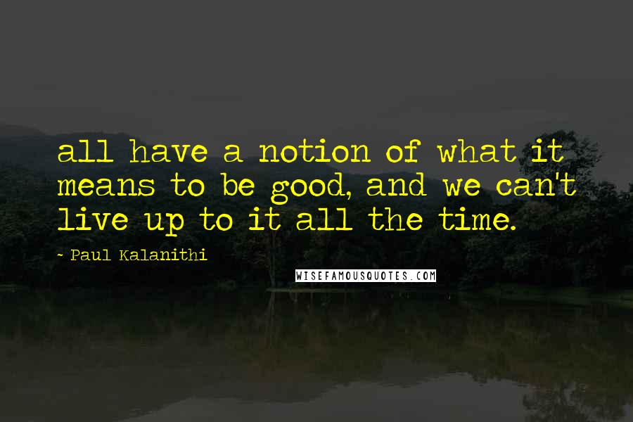 Paul Kalanithi Quotes: all have a notion of what it means to be good, and we can't live up to it all the time.