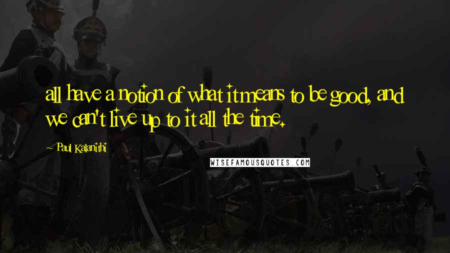 Paul Kalanithi Quotes: all have a notion of what it means to be good, and we can't live up to it all the time.