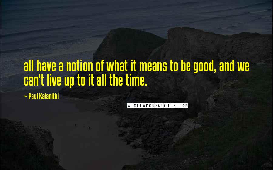 Paul Kalanithi Quotes: all have a notion of what it means to be good, and we can't live up to it all the time.