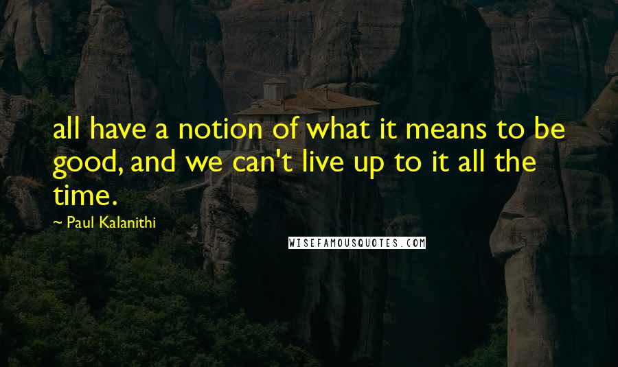 Paul Kalanithi Quotes: all have a notion of what it means to be good, and we can't live up to it all the time.
