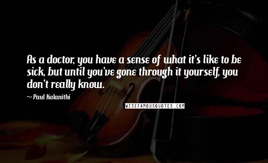 Paul Kalanithi Quotes: As a doctor, you have a sense of what it's like to be sick, but until you've gone through it yourself, you don't really know.