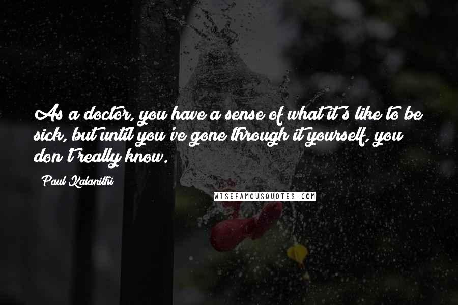 Paul Kalanithi Quotes: As a doctor, you have a sense of what it's like to be sick, but until you've gone through it yourself, you don't really know.