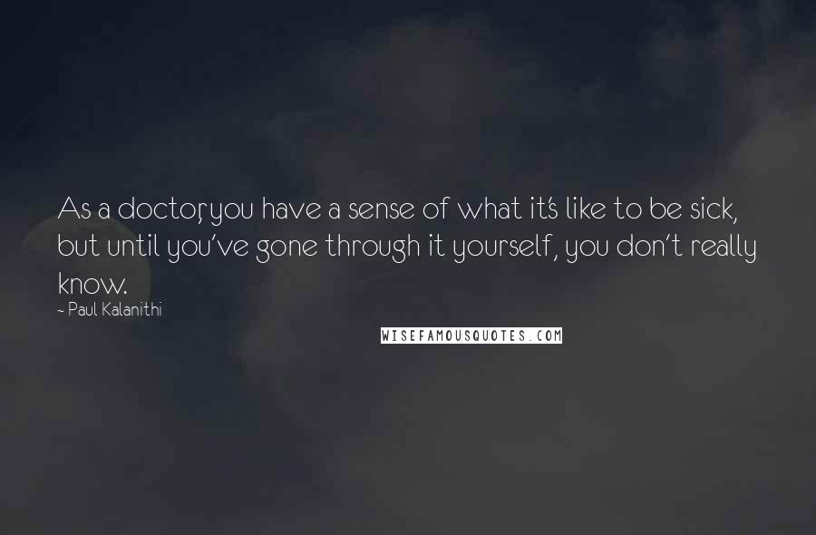 Paul Kalanithi Quotes: As a doctor, you have a sense of what it's like to be sick, but until you've gone through it yourself, you don't really know.