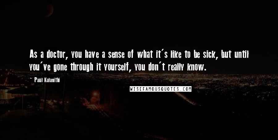 Paul Kalanithi Quotes: As a doctor, you have a sense of what it's like to be sick, but until you've gone through it yourself, you don't really know.