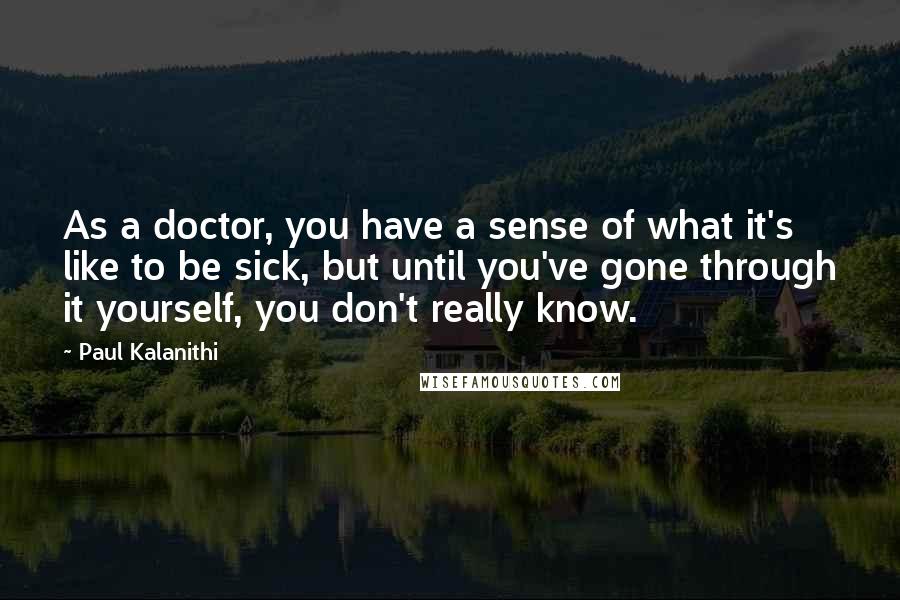 Paul Kalanithi Quotes: As a doctor, you have a sense of what it's like to be sick, but until you've gone through it yourself, you don't really know.