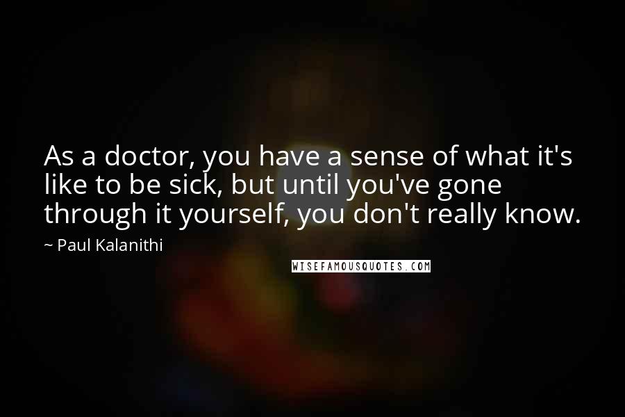 Paul Kalanithi Quotes: As a doctor, you have a sense of what it's like to be sick, but until you've gone through it yourself, you don't really know.