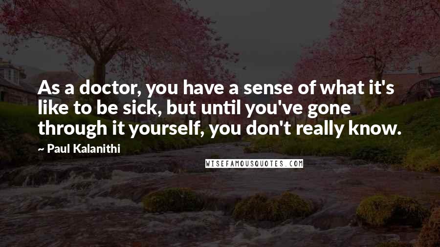 Paul Kalanithi Quotes: As a doctor, you have a sense of what it's like to be sick, but until you've gone through it yourself, you don't really know.