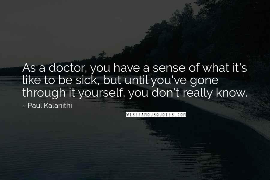 Paul Kalanithi Quotes: As a doctor, you have a sense of what it's like to be sick, but until you've gone through it yourself, you don't really know.