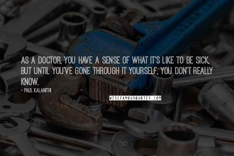 Paul Kalanithi Quotes: As a doctor, you have a sense of what it's like to be sick, but until you've gone through it yourself, you don't really know.