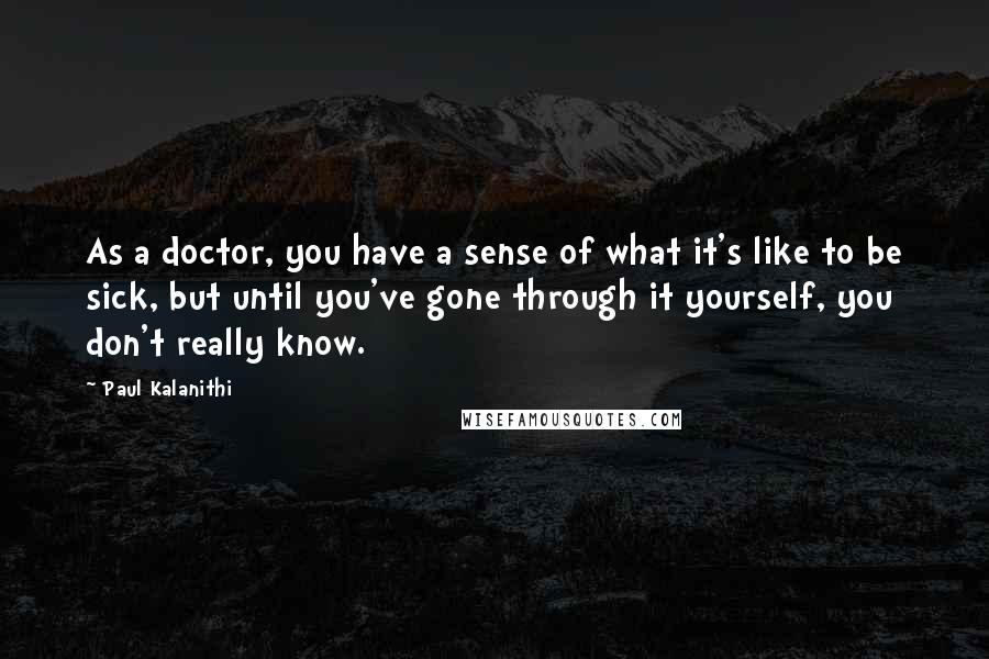 Paul Kalanithi Quotes: As a doctor, you have a sense of what it's like to be sick, but until you've gone through it yourself, you don't really know.