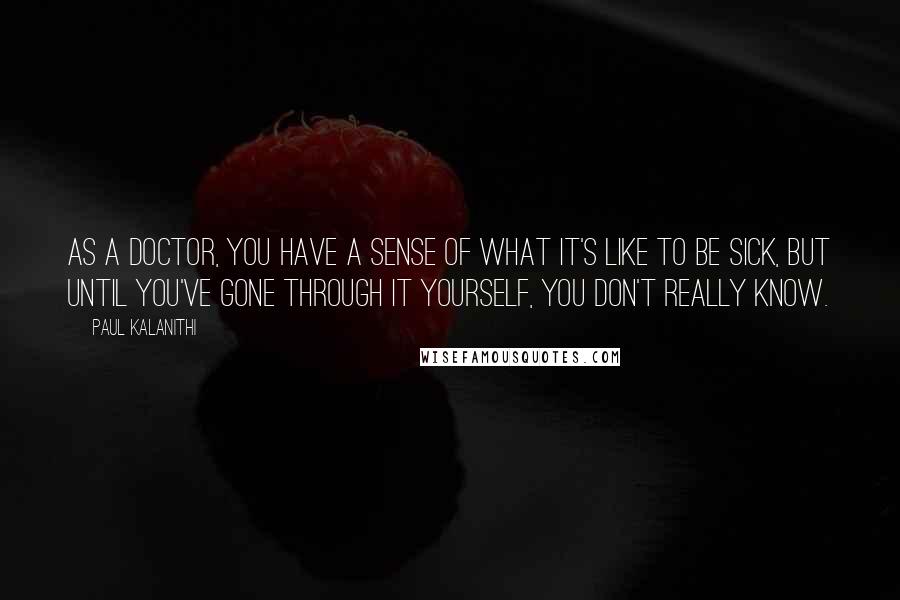 Paul Kalanithi Quotes: As a doctor, you have a sense of what it's like to be sick, but until you've gone through it yourself, you don't really know.