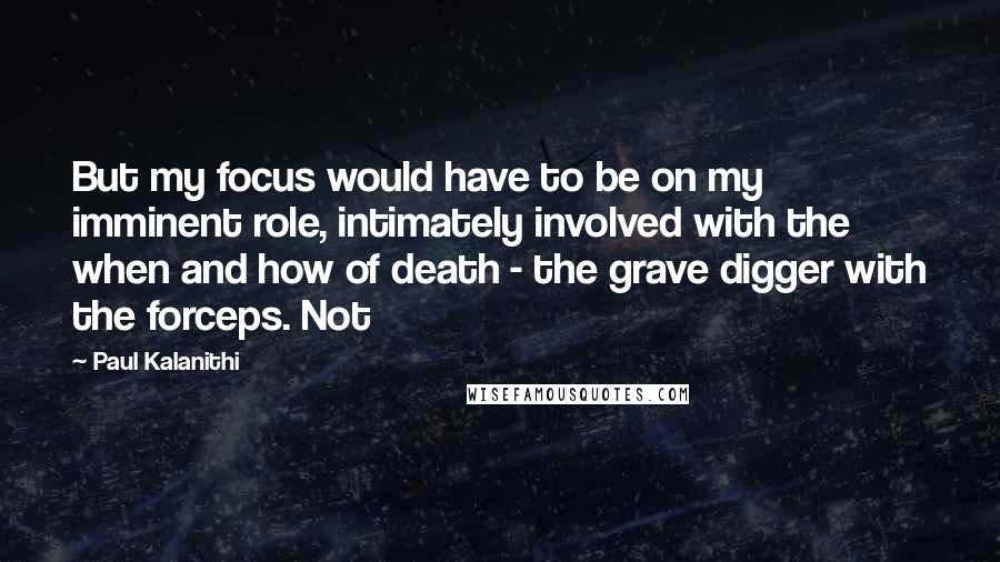 Paul Kalanithi Quotes: But my focus would have to be on my imminent role, intimately involved with the when and how of death - the grave digger with the forceps. Not