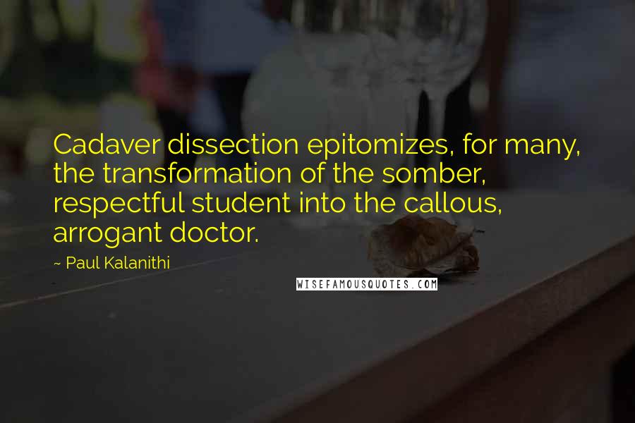 Paul Kalanithi Quotes: Cadaver dissection epitomizes, for many, the transformation of the somber, respectful student into the callous, arrogant doctor.