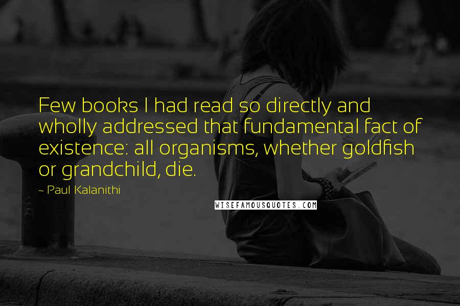 Paul Kalanithi Quotes: Few books I had read so directly and wholly addressed that fundamental fact of existence: all organisms, whether goldfish or grandchild, die.