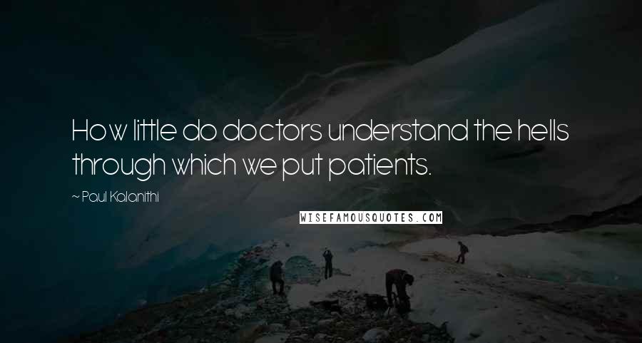 Paul Kalanithi Quotes: How little do doctors understand the hells through which we put patients.