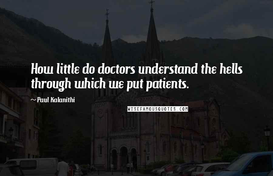 Paul Kalanithi Quotes: How little do doctors understand the hells through which we put patients.