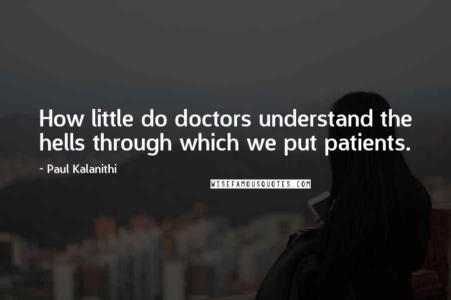 Paul Kalanithi Quotes: How little do doctors understand the hells through which we put patients.