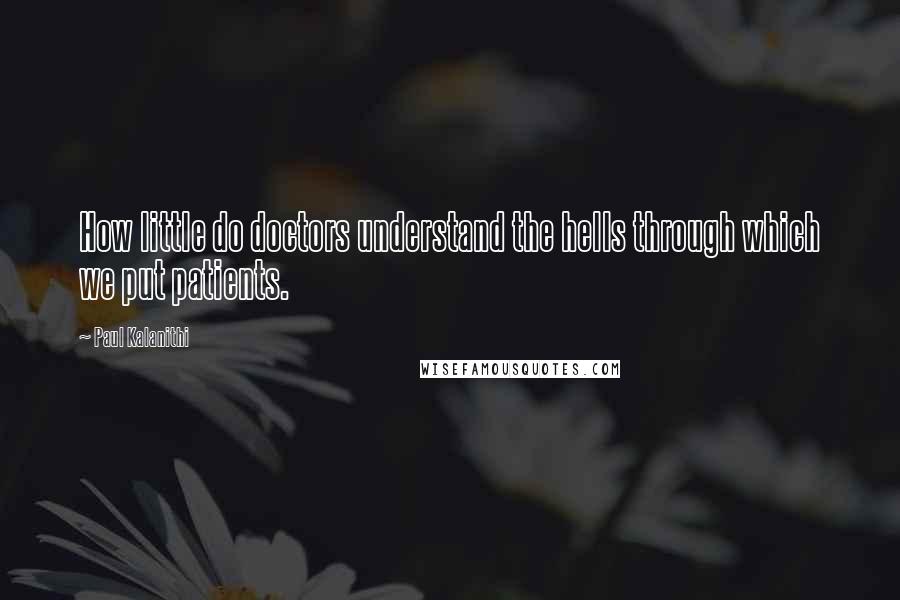 Paul Kalanithi Quotes: How little do doctors understand the hells through which we put patients.