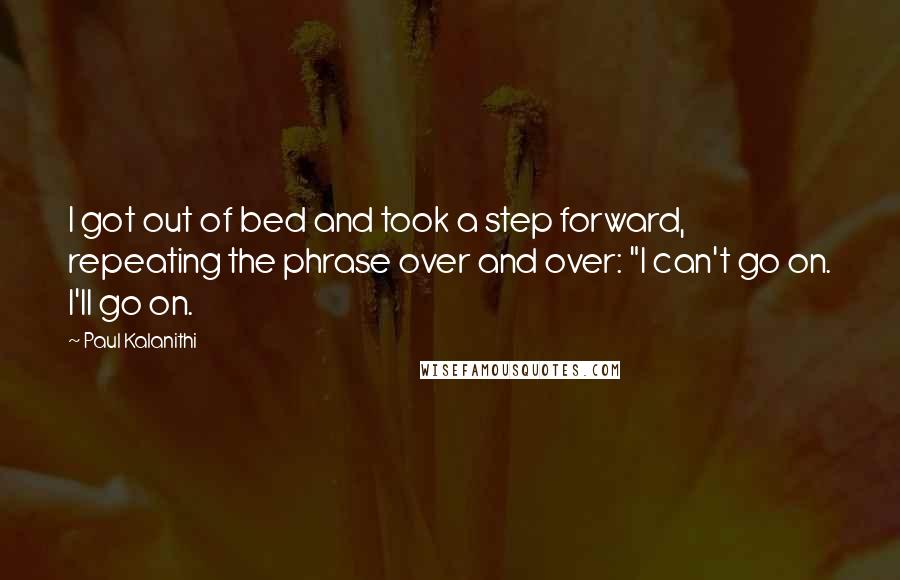 Paul Kalanithi Quotes: I got out of bed and took a step forward, repeating the phrase over and over: "I can't go on. I'll go on.