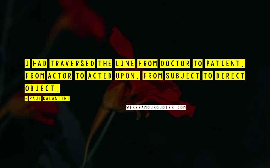 Paul Kalanithi Quotes: I had traversed the line from doctor to patient, from actor to acted upon, from subject to direct object.