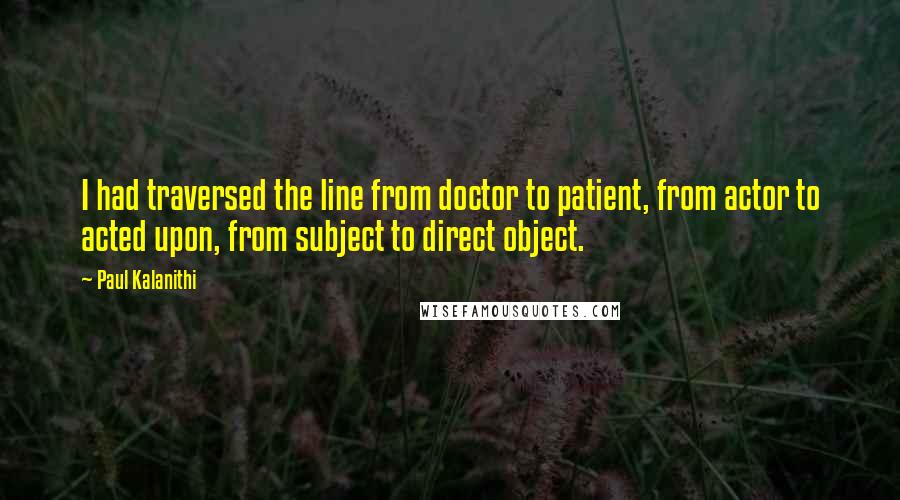 Paul Kalanithi Quotes: I had traversed the line from doctor to patient, from actor to acted upon, from subject to direct object.