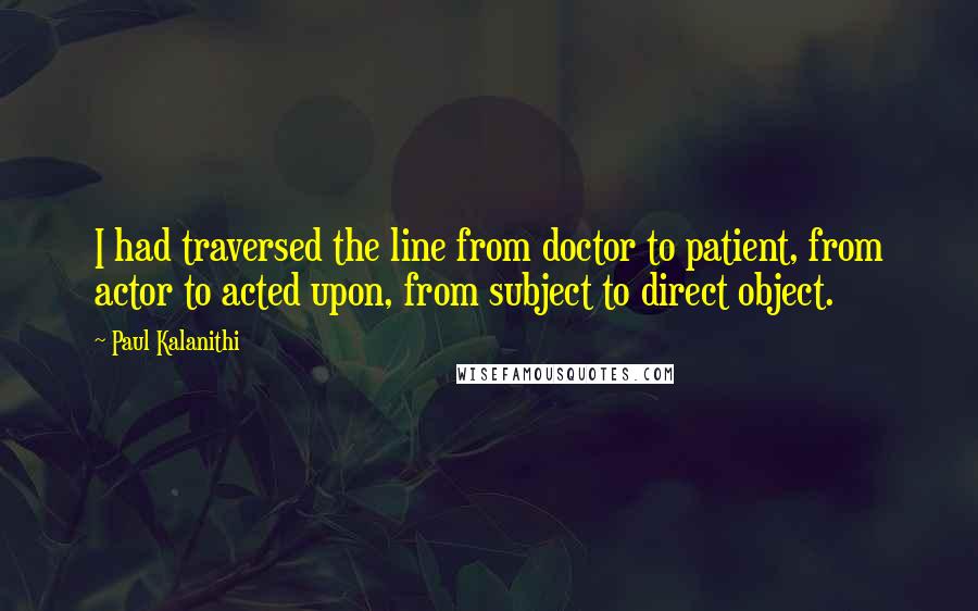 Paul Kalanithi Quotes: I had traversed the line from doctor to patient, from actor to acted upon, from subject to direct object.