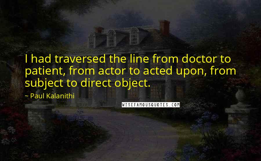 Paul Kalanithi Quotes: I had traversed the line from doctor to patient, from actor to acted upon, from subject to direct object.