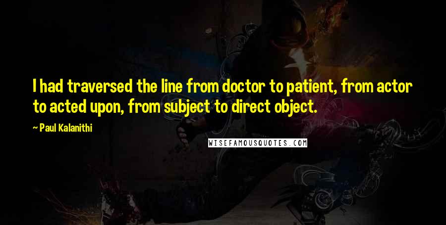 Paul Kalanithi Quotes: I had traversed the line from doctor to patient, from actor to acted upon, from subject to direct object.