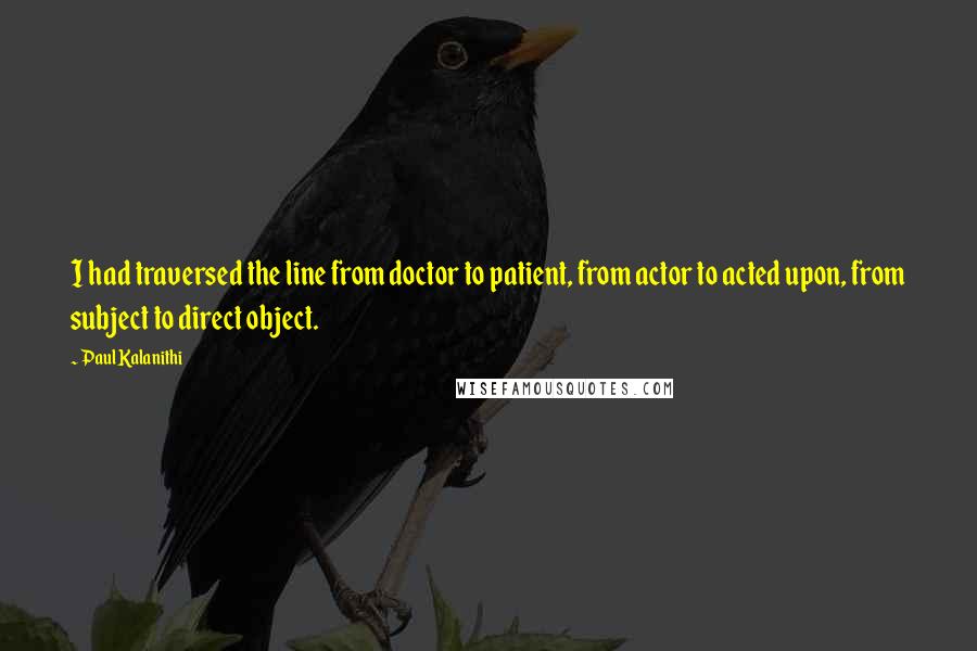 Paul Kalanithi Quotes: I had traversed the line from doctor to patient, from actor to acted upon, from subject to direct object.